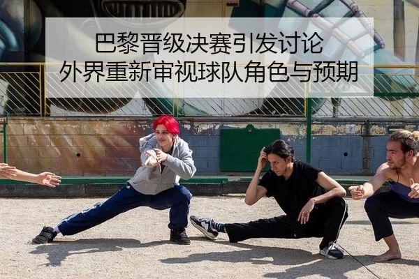 巴黎晋级决赛引发讨论 外界重新审视球队角色与预期